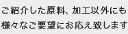 ご紹介した原料、加工以外にも様々なご要望にお応え致します