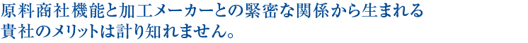 原料商社機能と加工メーカーとの緊密な関係から生まれる貴社のメリットは計り知れません。